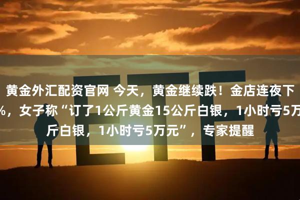 黄金外汇配资官网 今天,黄金继续跌!金店连夜下调金饰挂牌价6%,女子称“订了1公斤黄金15公斤白银,1小时亏5万元”,专家提醒