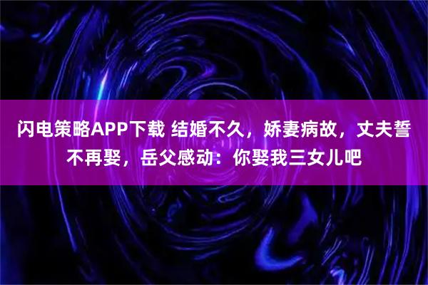 闪电策略APP下载 结婚不久，娇妻病故，丈夫誓不再娶，岳父感动：你娶我三女儿吧