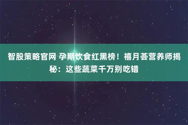 智股策略官网 孕期饮食红黑榜！禧月荟营养师揭秘：这些蔬菜千万别吃错