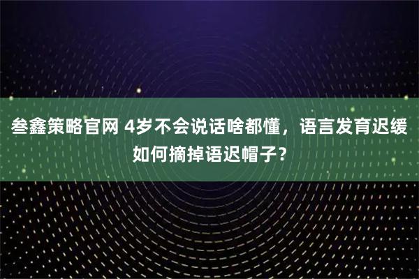 叁鑫策略官网 4岁不会说话啥都懂,语言发育迟缓如何摘掉语迟帽子?