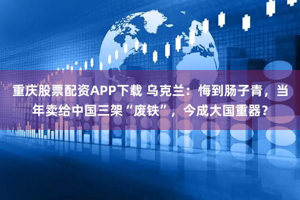 重庆股票配资APP下载 乌克兰：悔到肠子青，当年卖给中国三架“废铁”，今成大国重器？