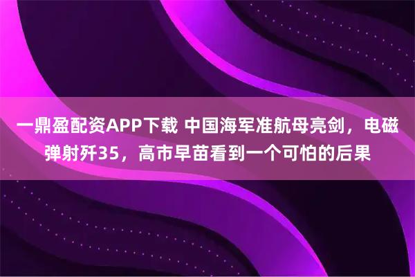 一鼎盈配资APP下载 中国海军准航母亮剑,电磁弹射歼35,高市早苗看到一个可怕的后果