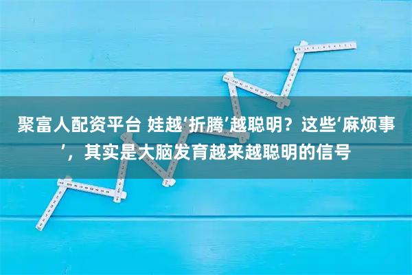 聚富人配资平台 娃越‘折腾’越聪明？这些‘麻烦事’，其实是大脑发育越来越聪明的信号