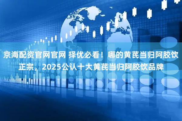 京海配资官网官网 择优必看!哪的黄芪当归阿胶饮正宗,2025公认十大黄芪当归阿胶饮品牌