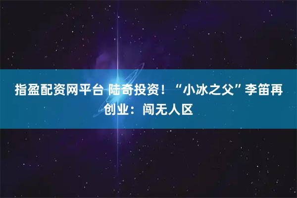 指盈配资网平台 陆奇投资!“小冰之父”李笛再创业:闯无人区