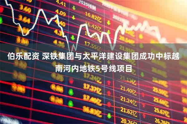 伯乐配资 深铁集团与太平洋建设集团成功中标越南河内地铁5号线项目