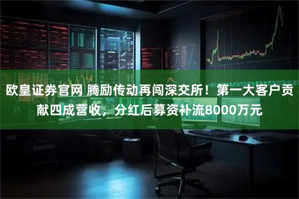 欧皇证券官网 腾励传动再闯深交所!第一大客户贡献四成营收,分红后募资补流8000万元
