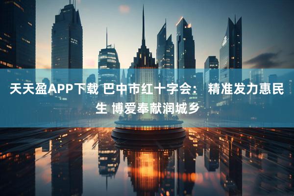 天天盈APP下载 巴中市红十字会： 精准发力惠民生 博爱奉献润城乡