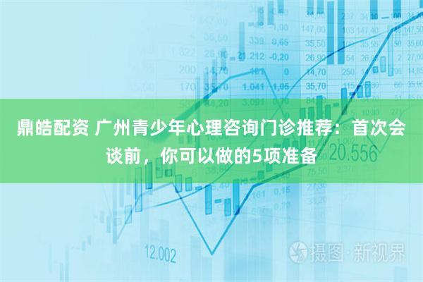 鼎皓配资 广州青少年心理咨询门诊推荐：首次会谈前，你可以做的5项准备