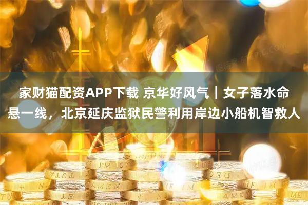 家财猫配资APP下载 京华好风气｜女子落水命悬一线，北京延庆监狱民警利用岸边小船机智救人
