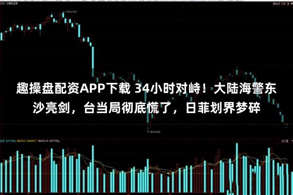趣操盘配资APP下载 34小时对峙！大陆海警东沙亮剑，台当局彻底慌了，日菲划界梦碎
