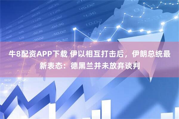牛8配资APP下载 伊以相互打击后，伊朗总统最新表态：德黑兰并未放弃谈判
