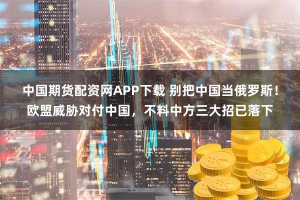 中国期货配资网APP下载 别把中国当俄罗斯!欧盟威胁对付中国,不料中方三大招已落下