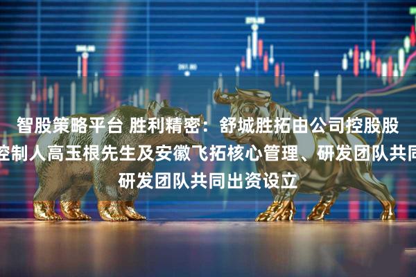 智股策略平台 胜利精密：舒城胜拓由公司控股股东、实际控制人高玉根先生及安徽飞拓核心管理、研发团队共同出资设立