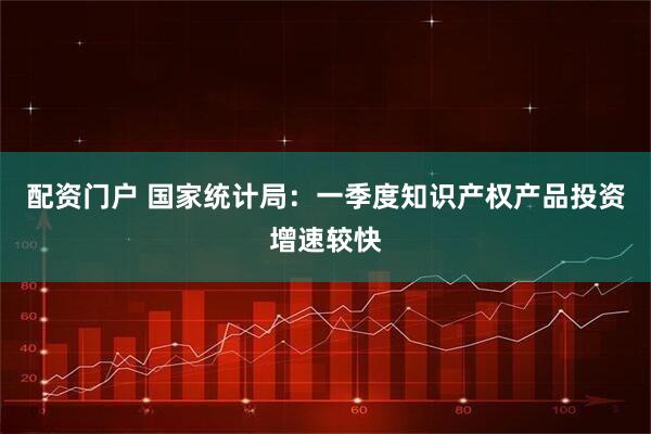 配资门户 国家统计局：一季度知识产权产品投资增速较快